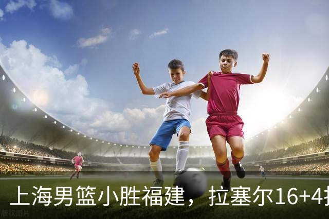 上海男篮小胜福建，拉塞尔16+4找到使用说明书，麦基防守不积极被弃用