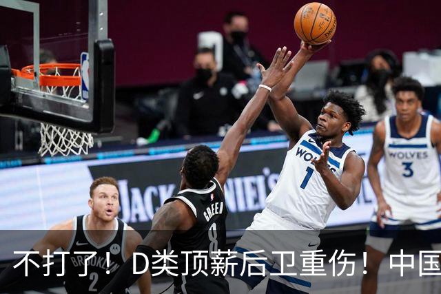 不打了！D类顶薪后卫重伤！中国男篮最强持球大核