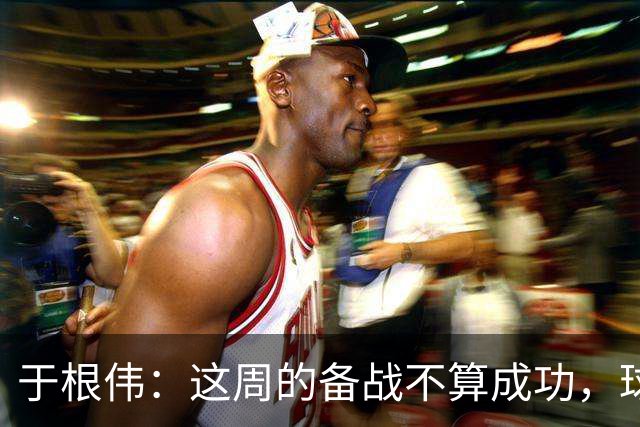 于根伟：这周的备战不算成功，球队受到了外界赞扬声的影响