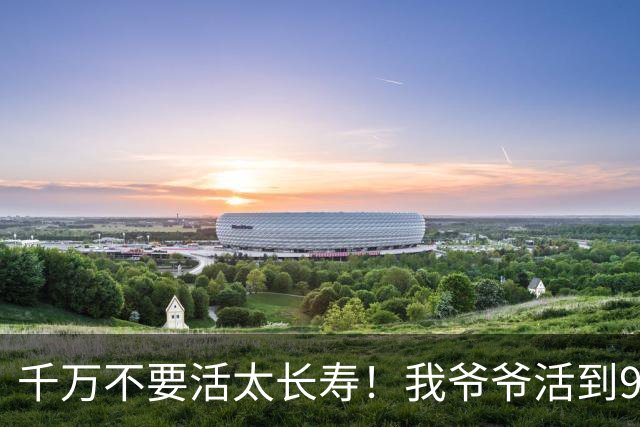 千万不要活太长寿！我爷爷活到96岁，最后15年全靠人伺候。