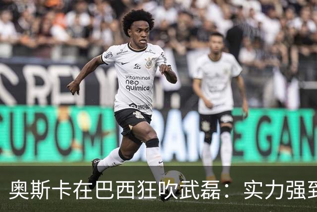奥斯卡在巴西狂吹武磊：实力强到完全能立足欧洲，可比肩孙兴慜
