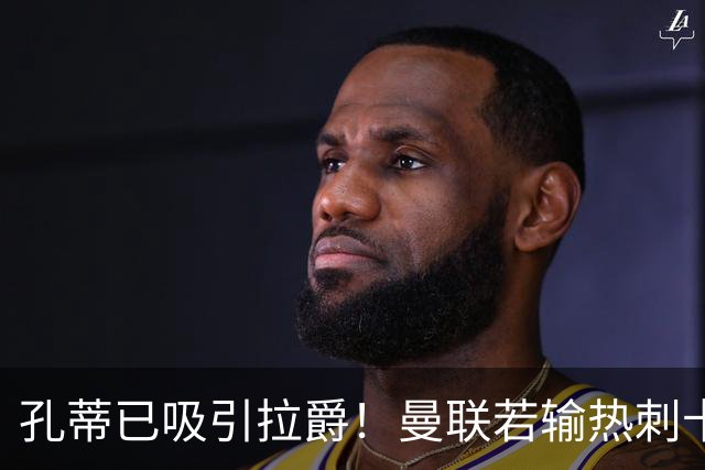 孔蒂已吸引拉爵！曼联若输热刺卡里克帅位将动摇，有成绩才有信任