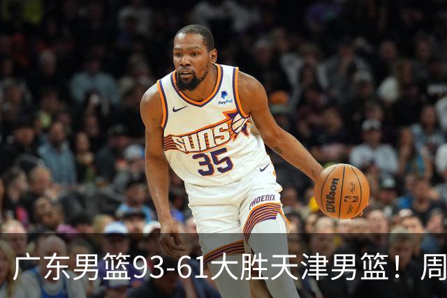 广东男篮93-61大胜天津男篮！周鹏爆发拿全队最高17分，卢卡状态回暖，徐杰5犯离场，杨溢表现亮眼