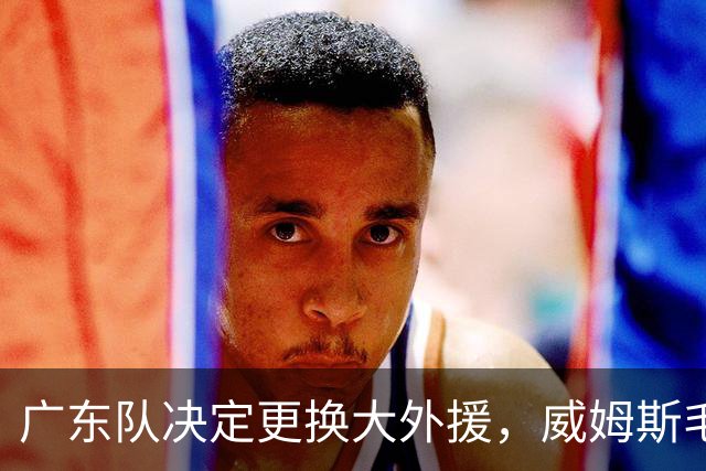 广东队决定更换大外援，威姆斯毛遂自荐，焦泊乔或被交易