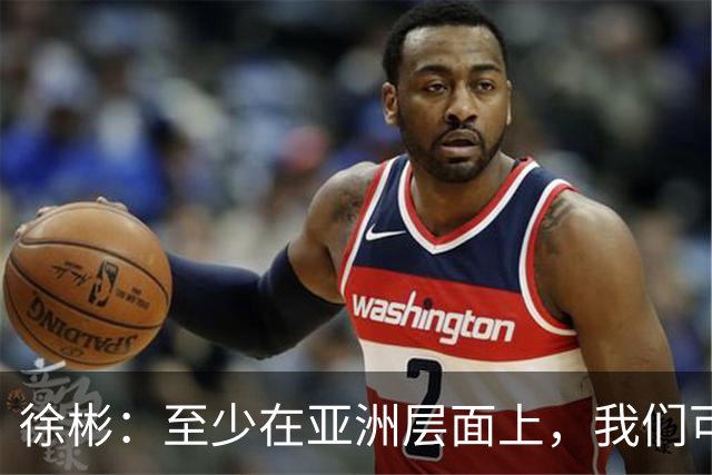 徐彬：至少在亚洲层面上，我们可以说自己是一支强队