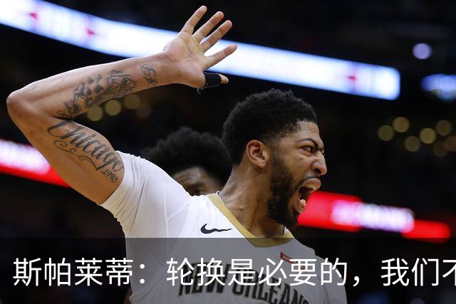 斯帕莱蒂：轮换是必要的，我们不是只有11名主力加上一堆替补