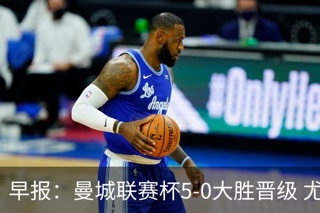 早报：曼城联赛杯5-0大胜晋级 尤文欧联杯5-0开门红