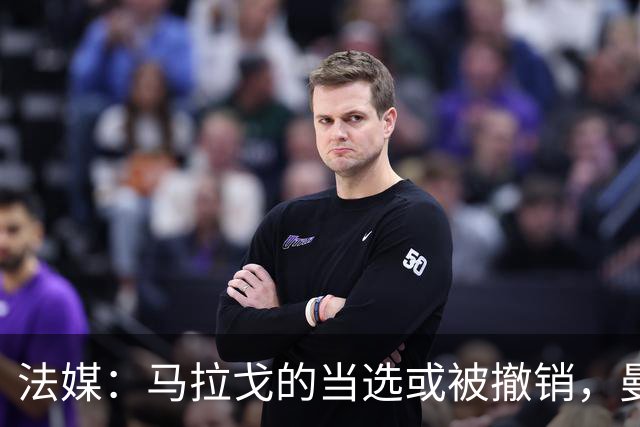 法媒：马拉戈的当选或被撤销，曼奇尼的选择可能受影响