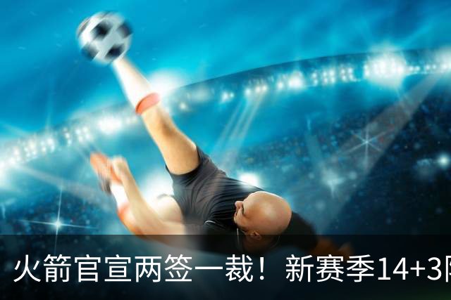 火箭官宣两签一裁！新赛季14+3阵容出炉：杜兰特申京领衔冲冠