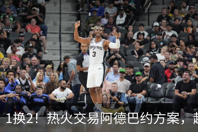 1换2！热火交易阿德巴约方案，超六中锋辅佐字母哥冲冠