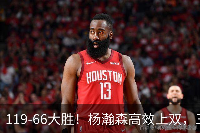 119-66大胜！杨瀚森高效上双，三分百分百，莫兰特赛场表现炸裂