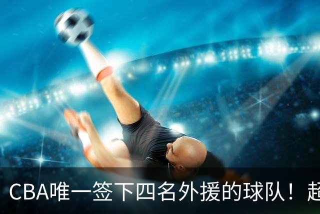 CBA唯一签下四名外援的球队！超出500万美元，需要缴纳调节费