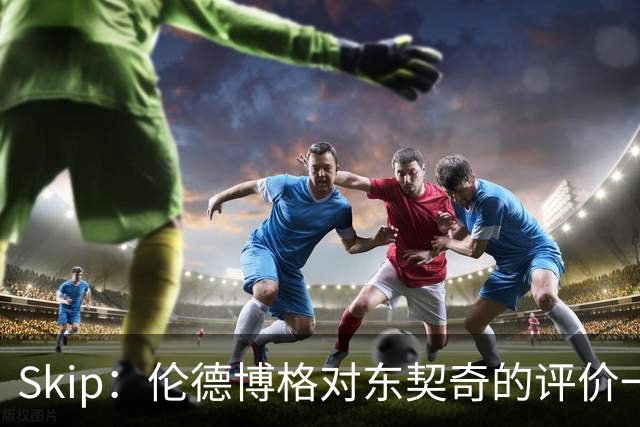 Skip：伦德博格对东契奇的评价一针见血，那些话我两年前就说过